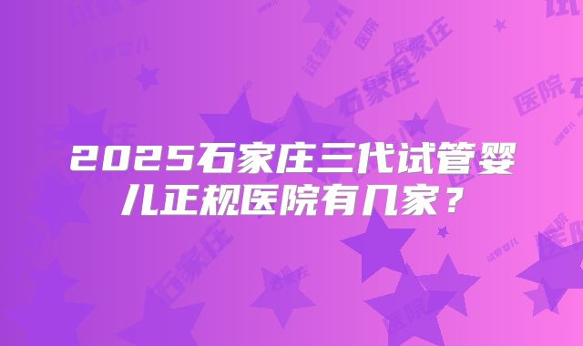 2025石家庄三代试管婴儿正规医院有几家？