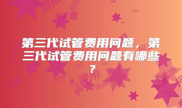 第三代试管费用问题,第三代试管费用问题有哪些?