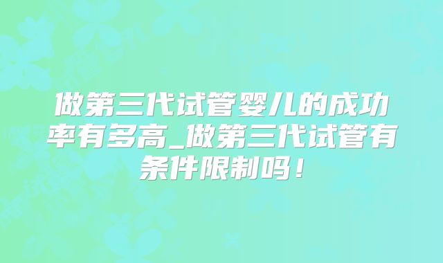 做第三代试管婴儿的成功率有多高_做第三代试管有条件限制吗！