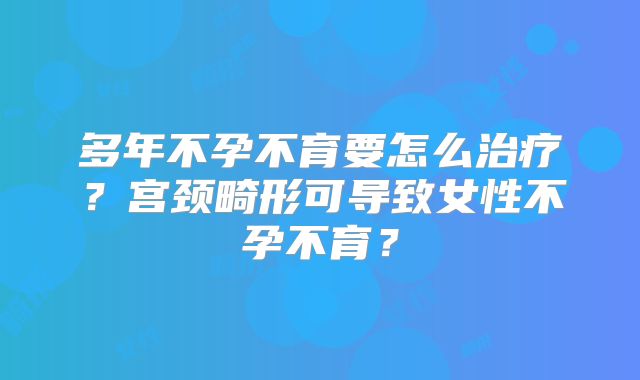 多年不孕不育要怎么治疗？宫颈畸形可导致女性不孕不育？