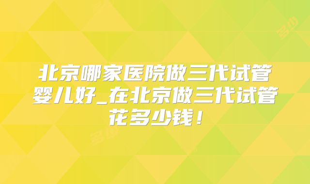 北京哪家医院做三代试管婴儿好_在北京做三代试管花多少钱！