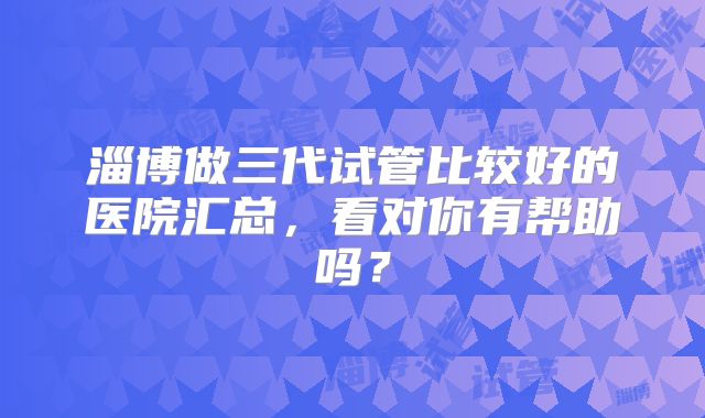 淄博做三代试管比较好的医院汇总，看对你有帮助吗？