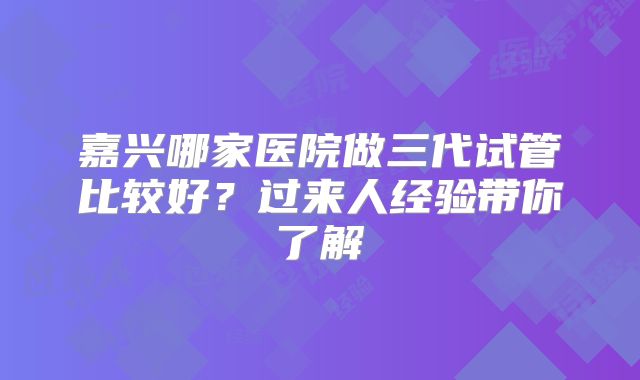 嘉兴哪家医院做三代试管比较好?过来人经验带你了解