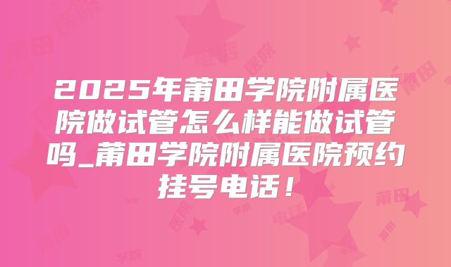 2025年莆田学院附属医院做试管怎么样能做试管吗_莆田学院附属医院预约挂号电话！