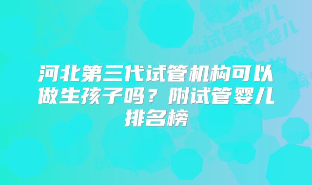 河北第三代试管机构可以做生孩子吗?附试管婴儿排名榜