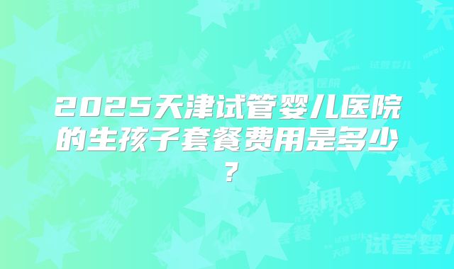 2025天津试管婴儿医院的生孩子套餐费用是多少？