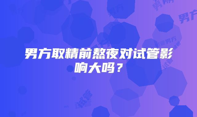 男方取精前熬夜对试管影响大吗?