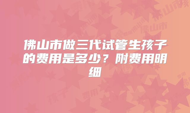 佛山市做三代试管生孩子的费用是多少？附费用明细