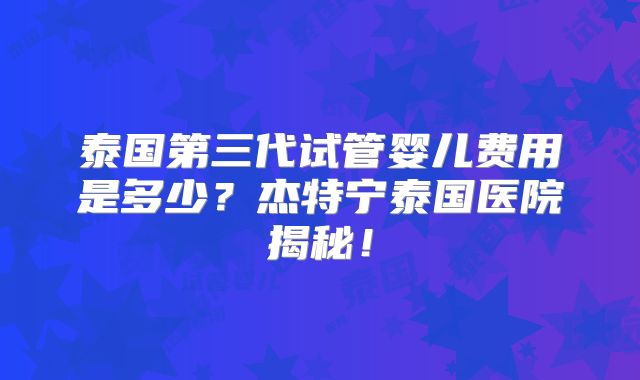 泰国第三代试管婴儿费用是多少？杰特宁泰国医院揭秘！