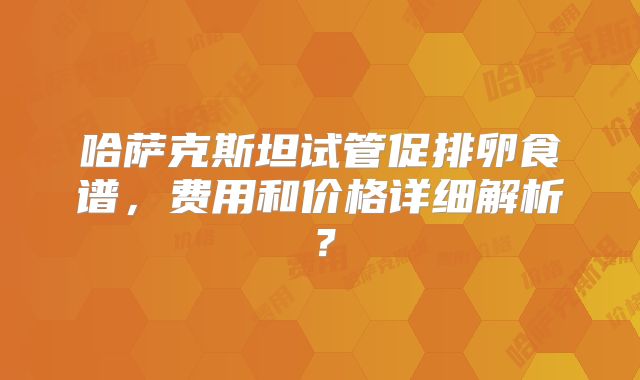 哈萨克斯坦试管促排卵食谱,费用和价格详细解析?