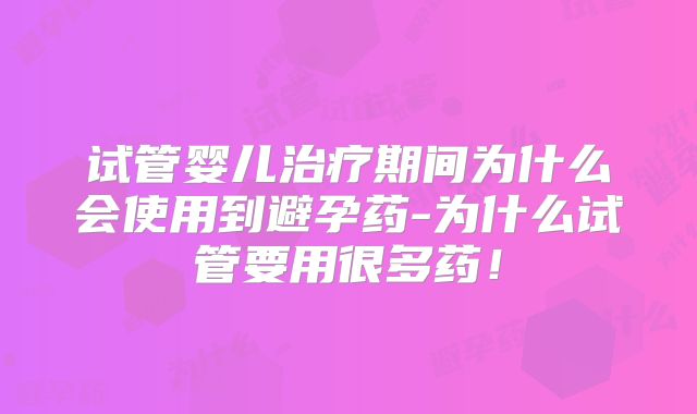 试管婴儿治疗期间为什么会使用到避孕药-为什么试管要用很多药！