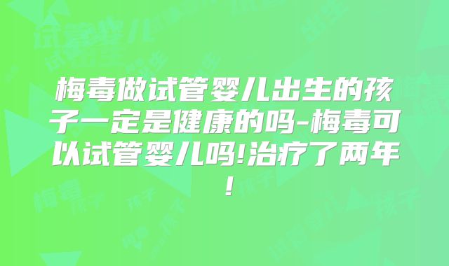 梅毒做试管婴儿出生的孩子一定是健康的吗-梅毒可以试管婴儿吗!治疗了两年！