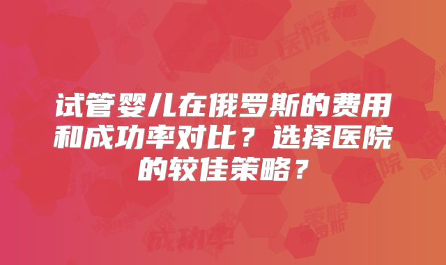 试管婴儿在俄罗斯的费用和成功率对比?选择医院的较佳策略?