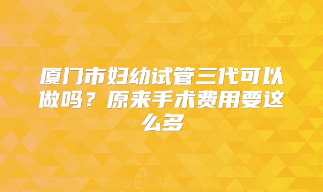 厦门市妇幼试管三代可以做吗?原来手术费用要这么多