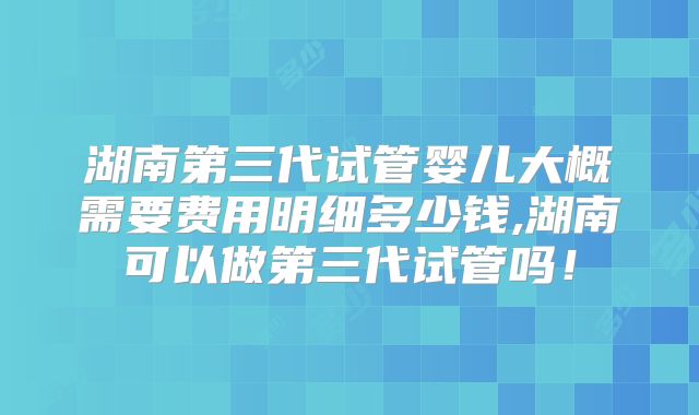 湖南第三代试管婴儿大概需要费用明细多少钱,湖南可以做第三代试管吗!