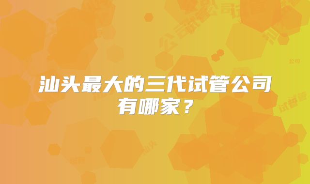 汕头最大的三代试管公司有哪家？
