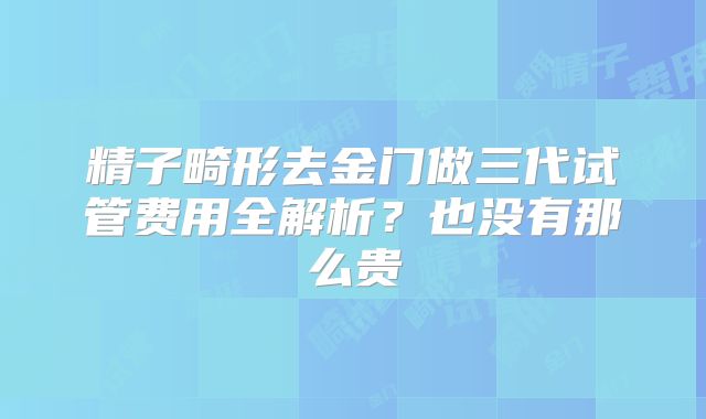 精子畸形去金门做三代试管费用全解析？也没有那么贵