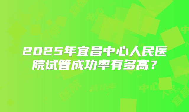 2025年宜昌中心人民医院试管成功率有多高？
