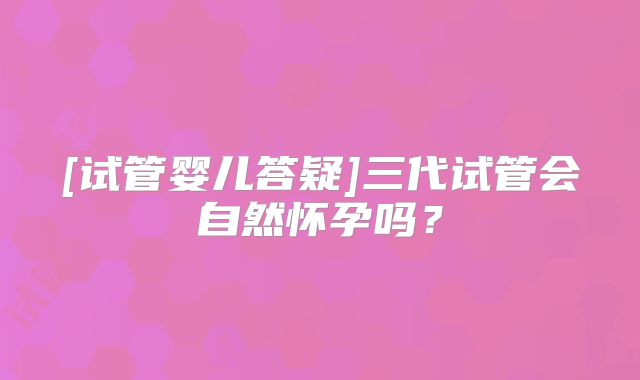 [试管婴儿答疑]三代试管会自然怀孕吗？
