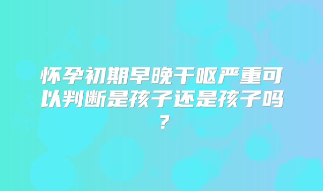 怀孕初期早晚干呕严重可以判断是孩子还是孩子吗？