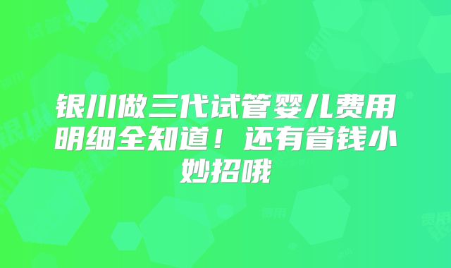 银川做三代试管婴儿费用明细全知道！还有省钱小妙招哦