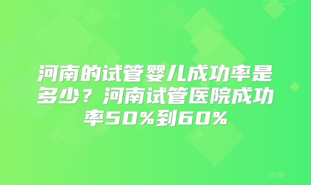 河南的试管婴儿成功率是多少？河南试管医院成功率50%到60%