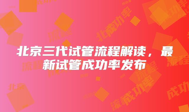北京三代试管流程解读，最新试管成功率发布