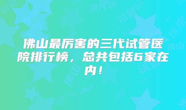 佛山最厉害的三代试管医院排行榜，总共包括6家在内！