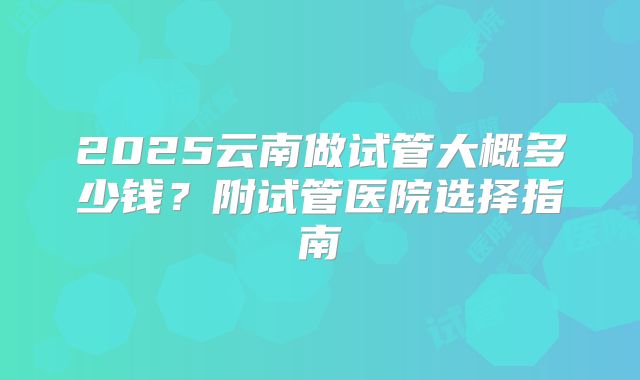 2025云南做试管大概多少钱？附试管医院选择指南