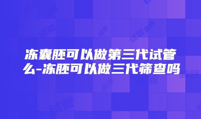 冻囊胚可以做第三代试管么-冻胚可以做三代筛查吗