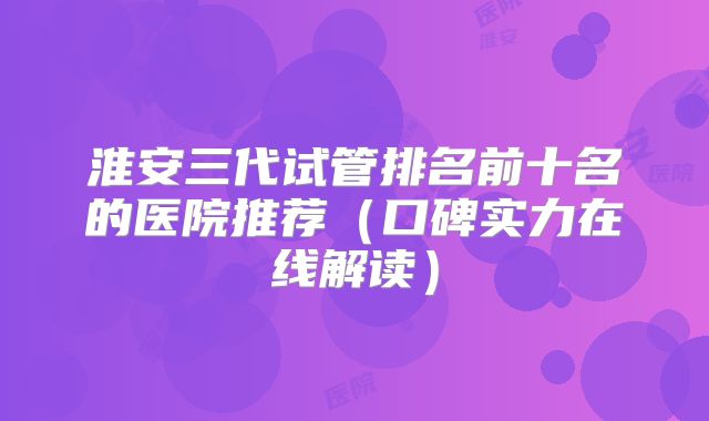 淮安三代试管排名前十名的医院推荐（口碑实力在线解读）