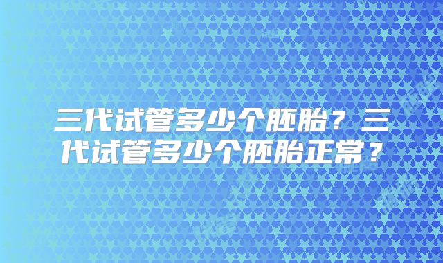 三代试管多少个胚胎？三代试管多少个胚胎正常？