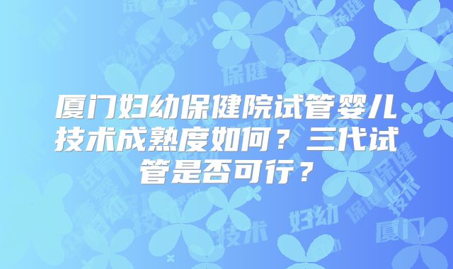 厦门妇幼保健院试管婴儿技术成熟度如何？三代试管是否可行？