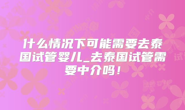 什么情况下可能需要去泰国试管婴儿_去泰国试管需要中介吗!