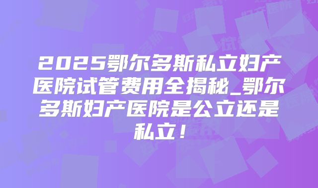 2025鄂尔多斯私立妇产医院试管费用全揭秘_鄂尔多斯妇产医院是公立还是私立！