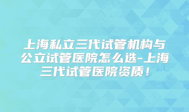 上海私立三代试管机构与公立试管医院怎么选-上海三代试管医院资质！