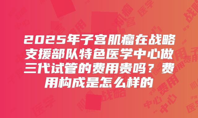 2025年子宫肌瘤在战略支援部队特色医学中心做三代试管的费用贵吗？费用构成是怎么样的