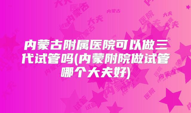 内蒙古附属医院可以做三代试管吗(内蒙附院做试管哪个大夫好)
