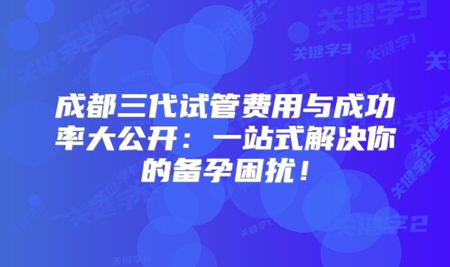 成都三代试管费用与成功率大公开：一站式解决你的备孕困扰！