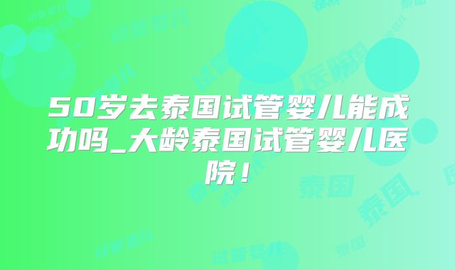 50岁去泰国试管婴儿能成功吗_大龄泰国试管婴儿医院！