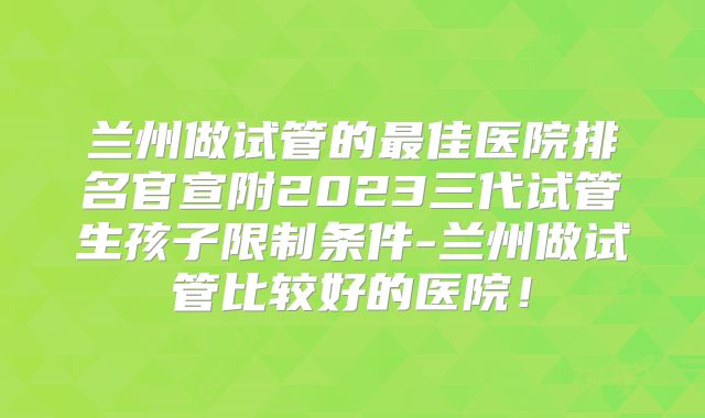 兰州做试管的最佳医院排名官宣附2023三代试管生孩子限制条件-兰州做试管比较好的医院！