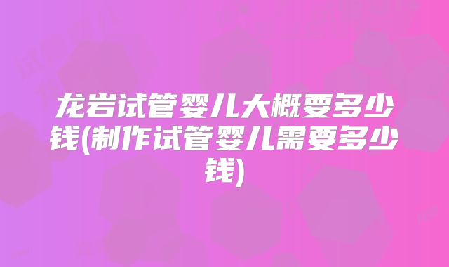 龙岩试管婴儿大概要多少钱(制作试管婴儿需要多少钱)