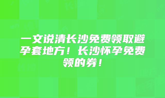 一文说清长沙免费领取避孕套地方!长沙怀孕免费领的券!