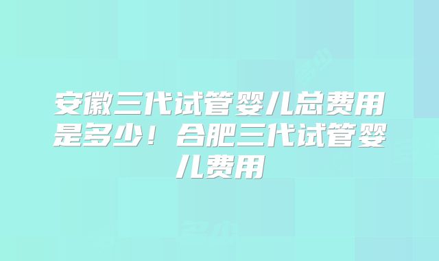 安徽三代试管婴儿总费用是多少！合肥三代试管婴儿费用