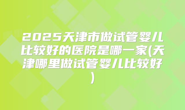 2025天津市做试管婴儿比较好的医院是哪一家(天津哪里做试管婴儿比较好)