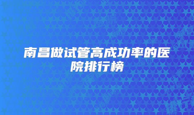 南昌做试管高成功率的医院排行榜