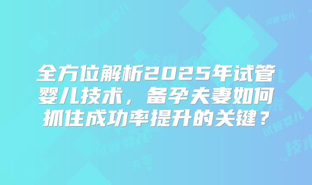 全方位解析2025年试管婴儿技术，备孕夫妻如何抓住成功率提升的关键？