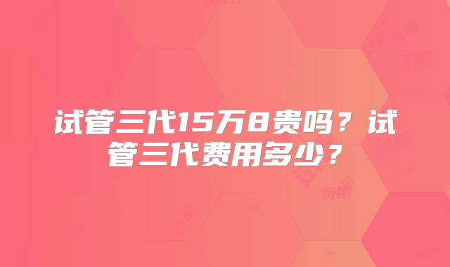 试管三代15万8贵吗?试管三代费用多少?