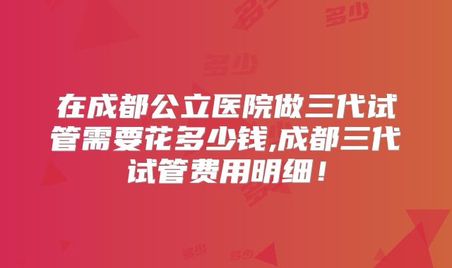 在成都公立医院做三代试管需要花多少钱,成都三代试管费用明细！