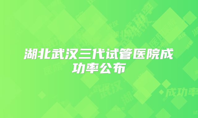 湖北武汉三代试管医院成功率公布